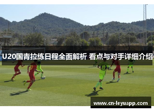 U20国青拉练日程全面解析 看点与对手详细介绍