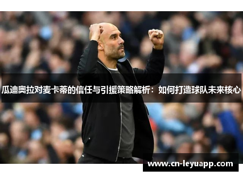 瓜迪奥拉对麦卡蒂的信任与引援策略解析:如何打造球队未来核心 瓜迪奥拉对麦卡蒂的信任与引援策略解析:如何打造球队未来核心