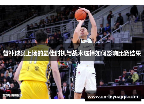 替补球员上场的最佳时机与战术选择如何影响比赛结果 替补球员上场的最佳时机与战术选择如何影响比赛结果