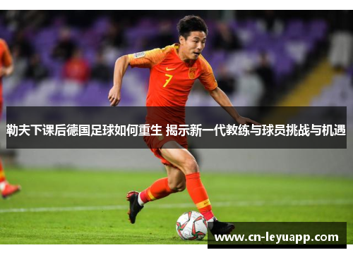 勒夫下课后德国足球如何重生 揭示新一代教练与球员挑战与机遇