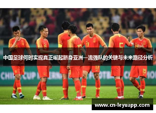 中国足球何时实现真正崛起跻身亚洲一流强队的关键与未来路径分析 中国足球何时实现真正崛起跻身亚洲一流强队的关键与未来路径分析