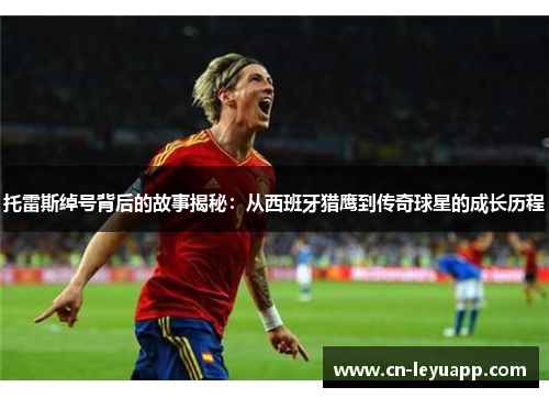 托雷斯绰号背后的故事揭秘：从西班牙猎鹰到传奇球星的成长历程